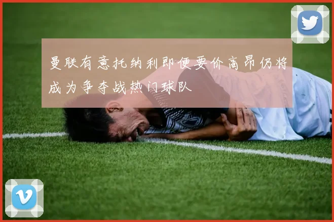 曼联有意托纳利即便要价高昂仍将成为争夺战热门球队