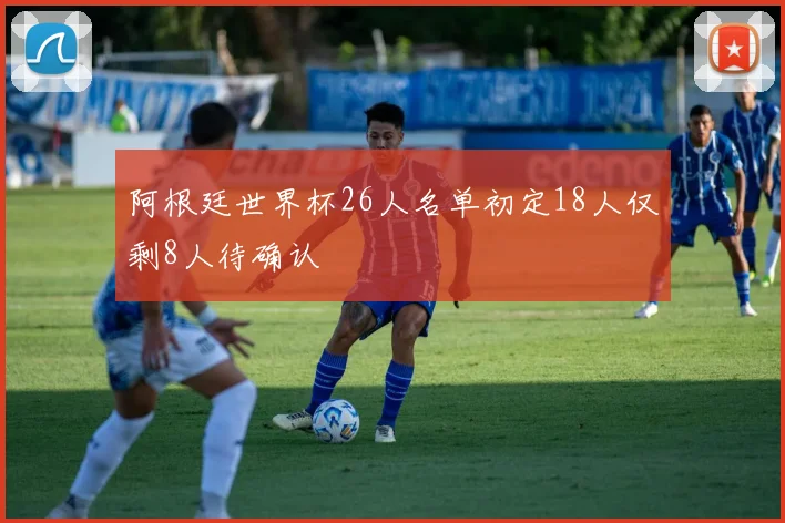 阿根廷世界杯26人名单初定18人仅剩8人待确认