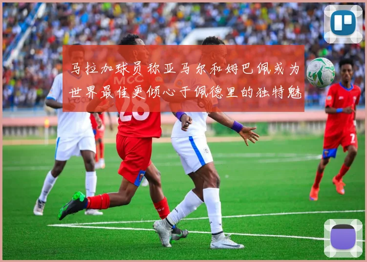 马拉加球员称亚马尔和姆巴佩或为世界最佳更倾心于佩德里的独特魅力