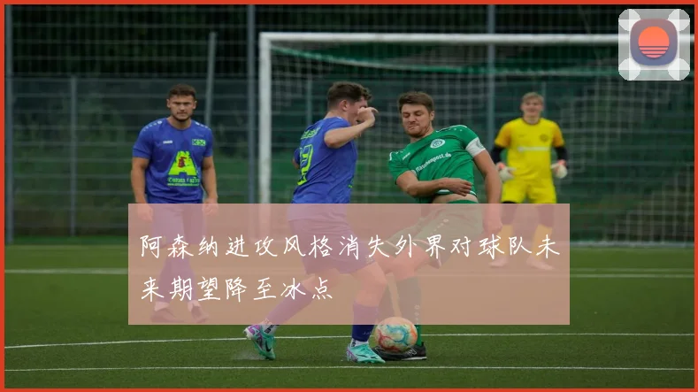 阿森纳进攻风格消失外界对球队未来期望降至冰点