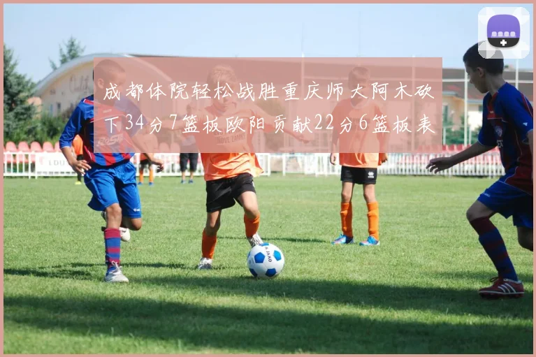 成都体院轻松战胜重庆师大阿木砍下34分7篮板欧阳贡献22分6篮板表现出色
