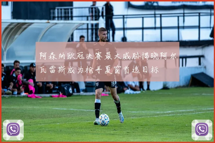 阿森纳欧冠决赛最大威胁揭晓阿尔瓦雷斯成为枪手夏窗首选目标