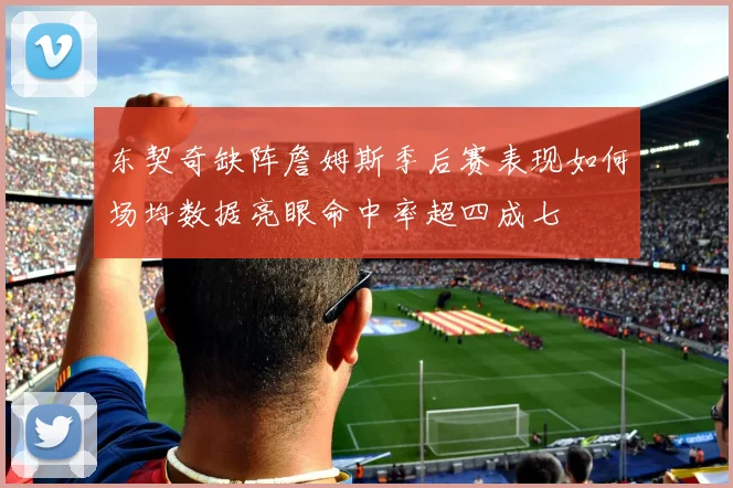 东契奇缺阵詹姆斯季后赛表现如何场均数据亮眼命中率超四成七
