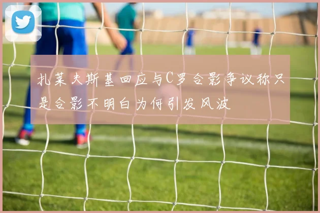 扎莱夫斯基回应与C罗合影争议称只是合影不明白为何引发风波