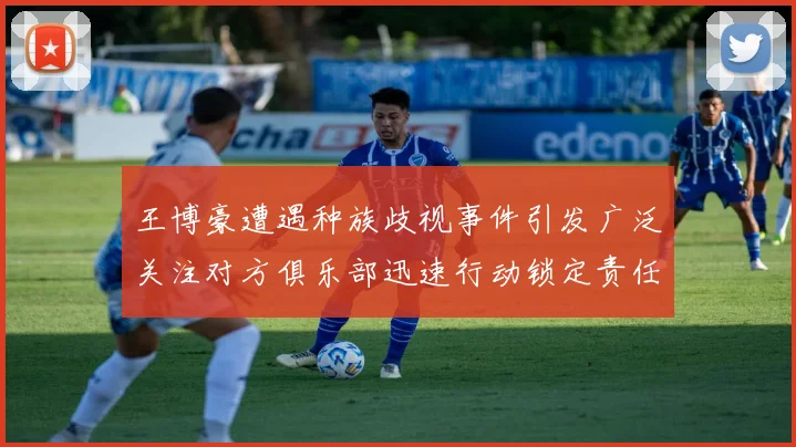 王博豪遭遇种族歧视事件引发广泛关注对方俱乐部迅速行动锁定责任人