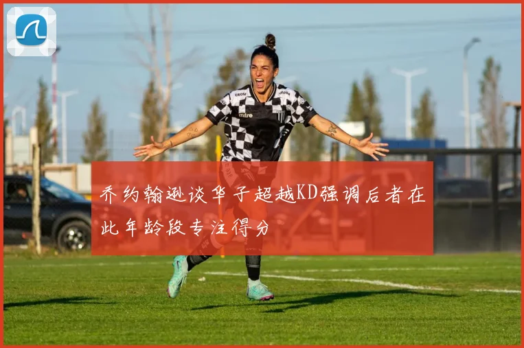 乔约翰逊谈华子超越KD强调后者在此年龄段专注得分