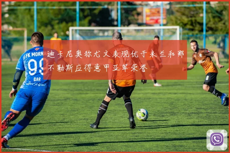 迪卡尼奥称尤文表现优于米兰和那不勒斯应得意甲亚军荣誉