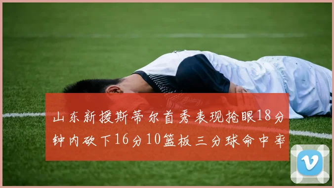 山东新援斯蒂尔首秀表现抢眼18分钟内砍下16分10篮板三分球命中率高达66