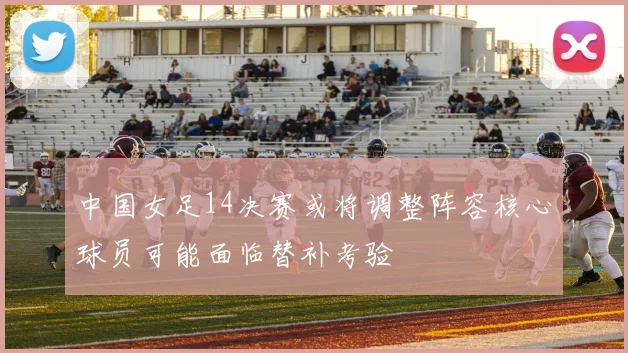 中国女足14决赛或将调整阵容核心球员可能面临替补考验